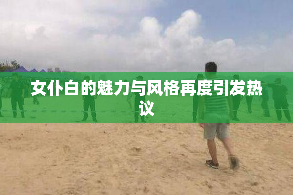 女仆白的魅力与风格再度引发热议