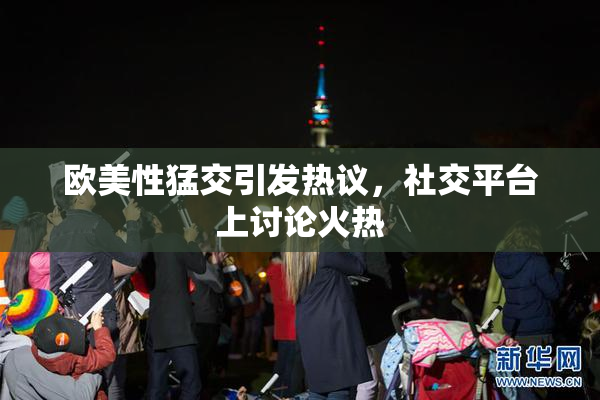 欧美性猛交引发热议，社交平台上讨论火热