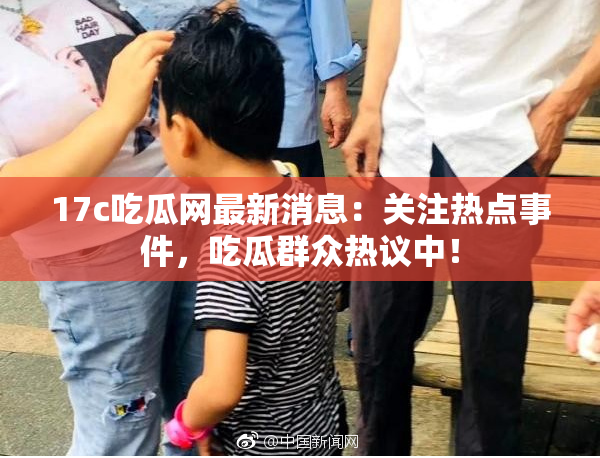 17c吃瓜网最新消息：关注热点事件，吃瓜群众热议中！