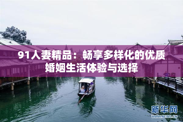 91人妻精品：畅享多样化的优质婚姻生活体验与选择