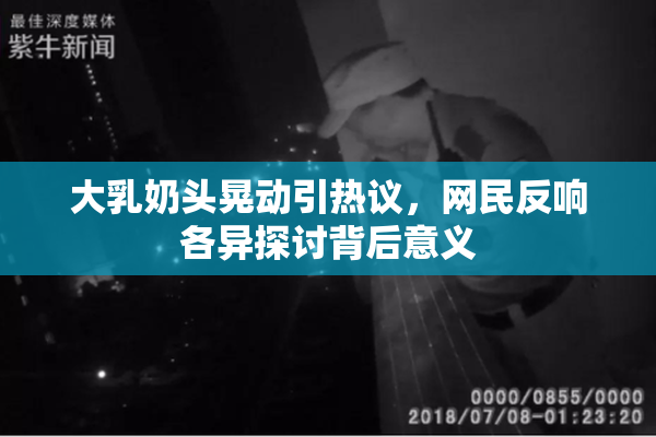 大乳奶头晃动引热议，网民反响各异探讨背后意义