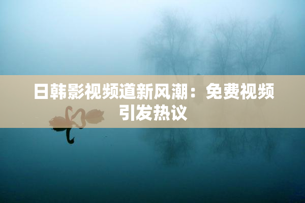 日韩影视频道新风潮：免费视频引发热议