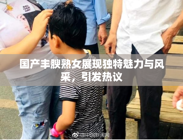国产丰腴熟女展现独特魅力与风采，引发热议