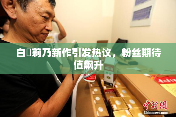 白咲莉乃新作引发热议，粉丝期待值飙升