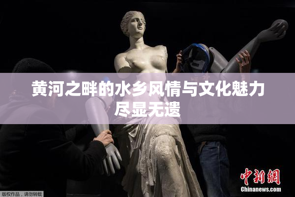 黄河之畔的水乡风情与文化魅力尽显无遗