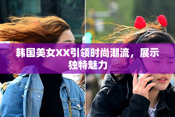韩国美女XX引领时尚潮流，展示独特魅力