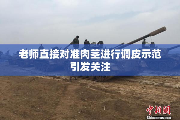 老师直接对准肉茎进行调皮示范引发关注