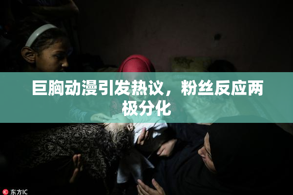 巨胸动漫引发热议，粉丝反应两极分化