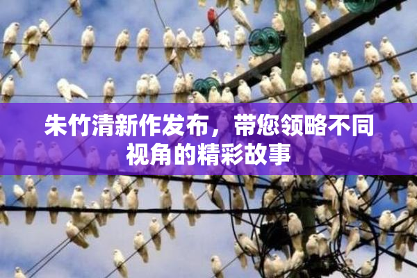 朱竹清新作发布，带您领略不同视角的精彩故事