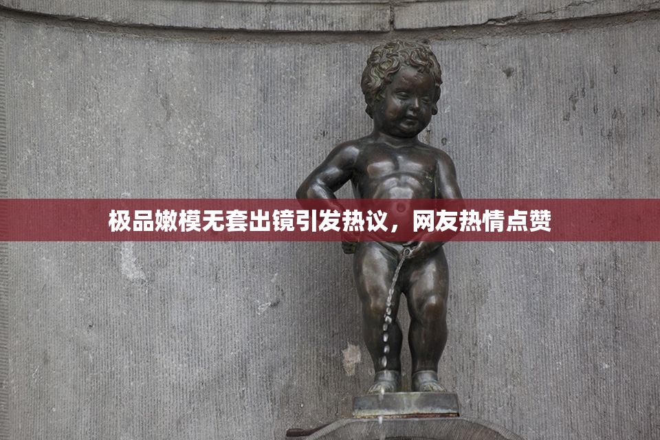 极品嫩模无套出镜引发热议，网友热情点赞