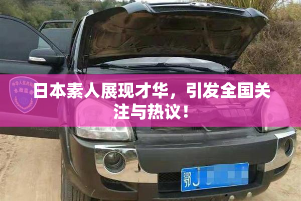 日本素人展现才华，引发全国关注与热议！