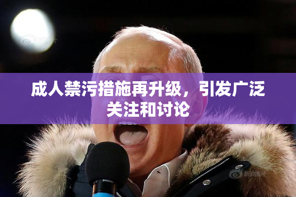 成人禁污措施再升级，引发广泛关注和讨论