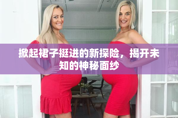 掀起裙子挺进的新探险，揭开未知的神秘面纱