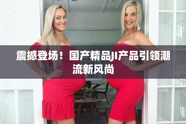 震撼登场！国产精品JI产品引领潮流新风尚
