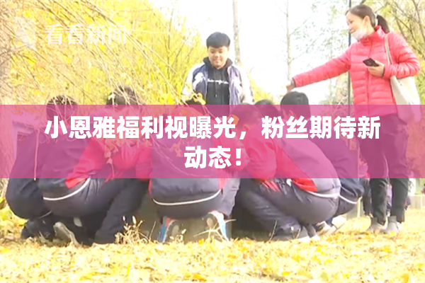 小恩雅福利视曝光，粉丝期待新动态！