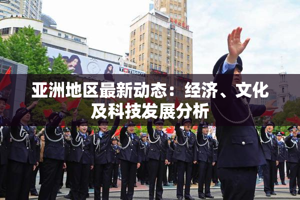 亚洲地区最新动态：经济、文化及科技发展分析
