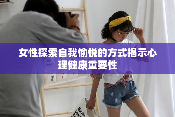 女性探索自我愉悦的方式揭示心理健康重要性