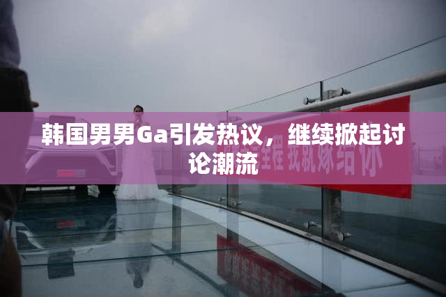 韩国男男Ga引发热议，继续掀起讨论潮流