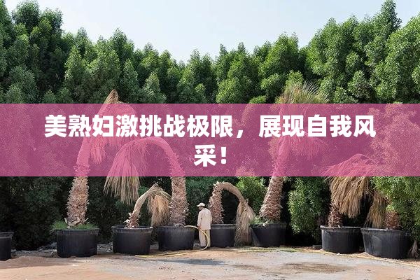 美熟妇激挑战极限，展现自我风采！