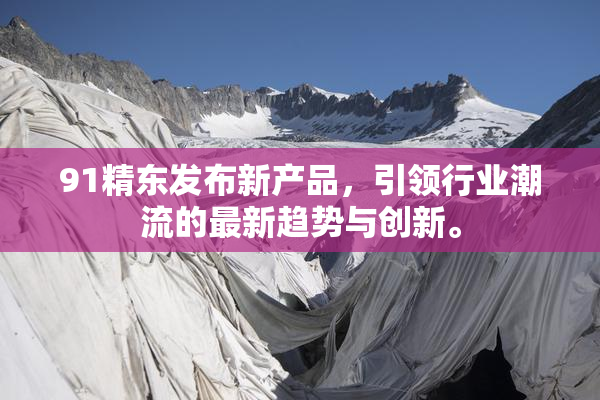91精东发布新产品，引领行业潮流的最新趋势与创新。