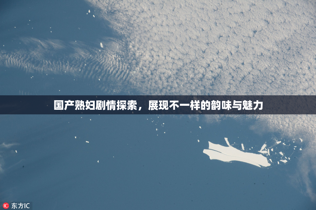 国产熟妇剧情探索，展现不一样的韵味与魅力