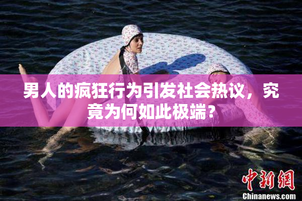 男人的疯狂行为引发社会热议，究竟为何如此极端？