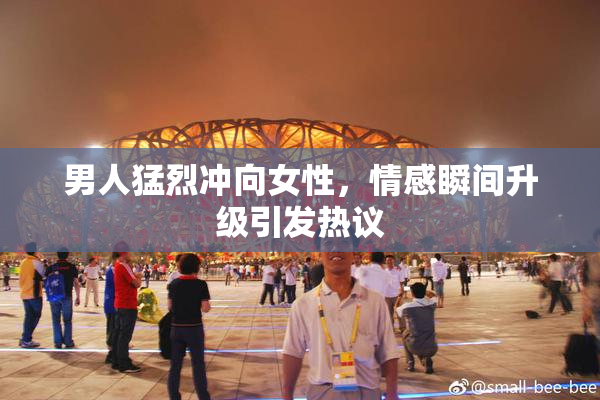 男人猛烈冲向女性，情感瞬间升级引发热议