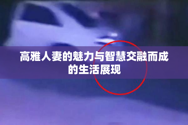 高雅人妻的魅力与智慧交融而成的生活展现