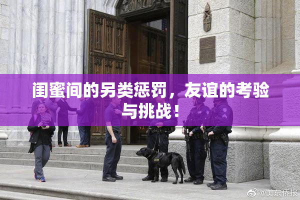 闺蜜间的另类惩罚，友谊的考验与挑战！