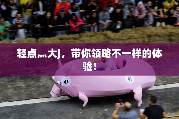 轻点灬大j，带你领略不一样的体验！