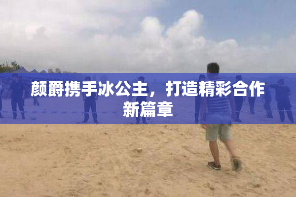 颜爵携手冰公主，打造精彩合作新篇章