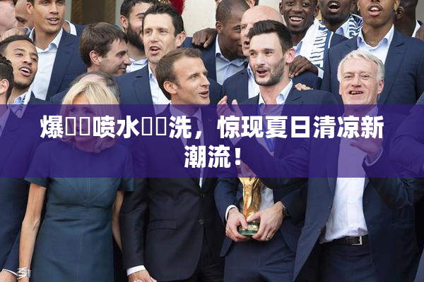 爆❌‌喷水❌‌洗，惊现夏日清凉新潮流！