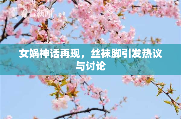 女娲神话再现，丝袜脚引发热议与讨论