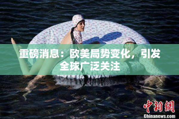 重磅消息：欧美局势变化，引发全球广泛关注