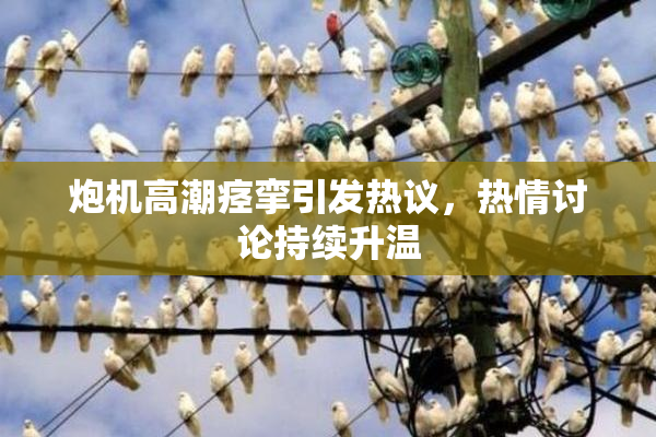 炮机高潮痉挛引发热议，热情讨论持续升温