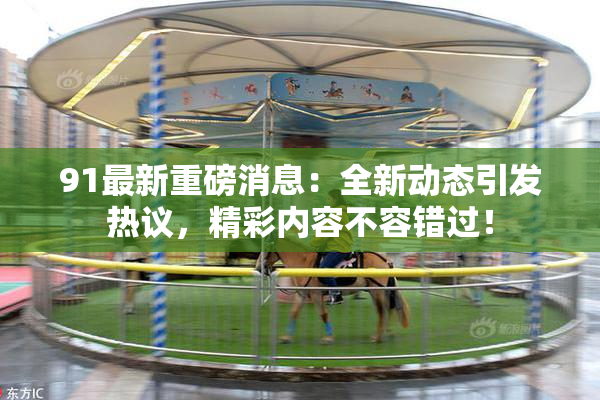 91最新重磅消息：全新动态引发热议，精彩内容不容错过！