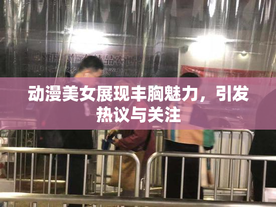 动漫美女展现丰胸魅力，引发热议与关注