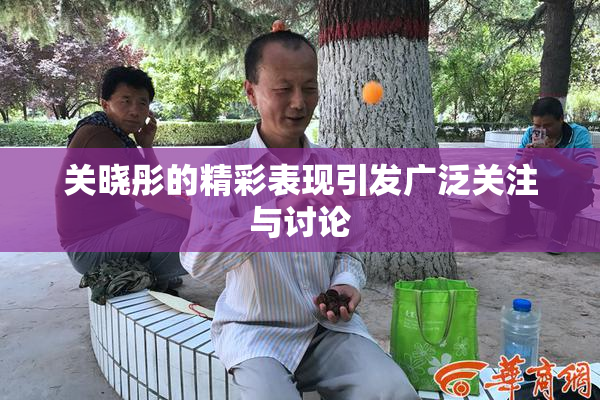 关晓彤的精彩表现引发广泛关注与讨论