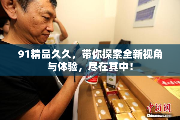 91精品久久，带你探索全新视角与体验，尽在其中！