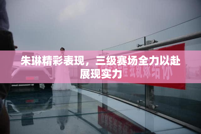 朱琳精彩表现，三级赛场全力以赴展现实力