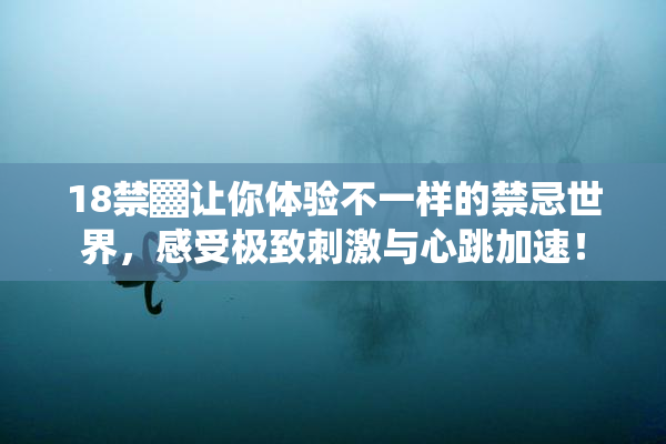 18禁▓让你体验不一样的禁忌世界，感受极致刺激与心跳加速！