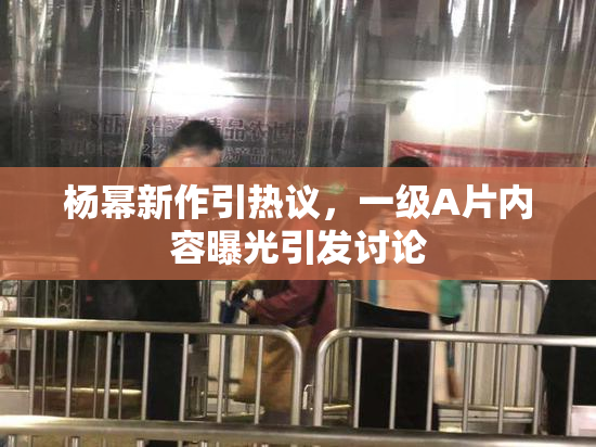 杨幂新作引热议，一级A片内容曝光引发讨论