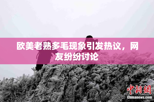 欧美老熟多毛现象引发热议，网友纷纷讨论
