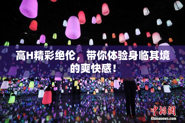 高H精彩绝伦，带你体验身临其境的爽快感！