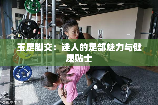 玉足脚交：迷人的足部魅力与健康贴士