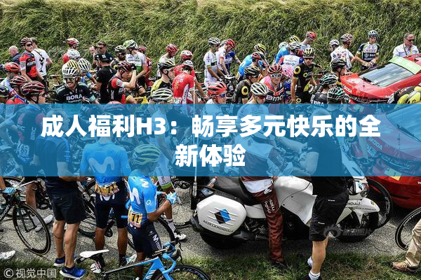 成人福利H3：畅享多元快乐的全新体验