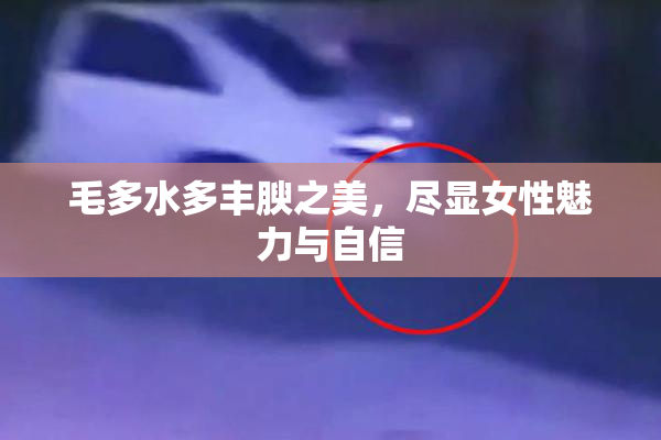 毛多水多丰腴之美，尽显女性魅力与自信