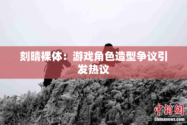 刻晴裸体：游戏角色造型争议引发热议