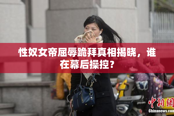 性奴女帝屈辱跪拜真相揭晓，谁在幕后操控？