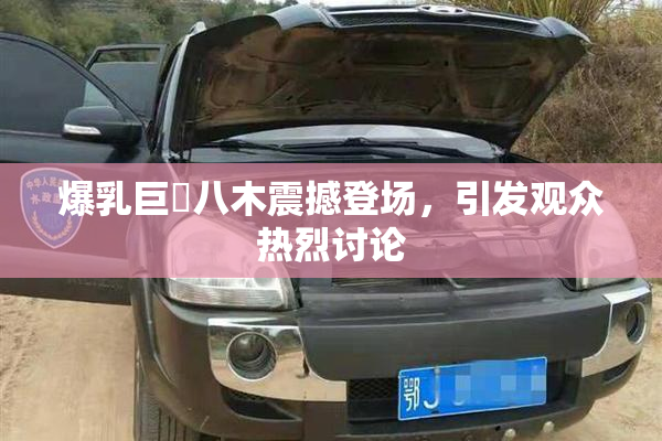 爆乳巨凥八木震撼登场，引发观众热烈讨论